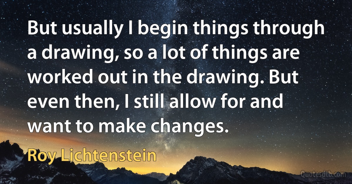 But usually I begin things through a drawing, so a lot of things are worked out in the drawing. But even then, I still allow for and want to make changes. (Roy Lichtenstein)