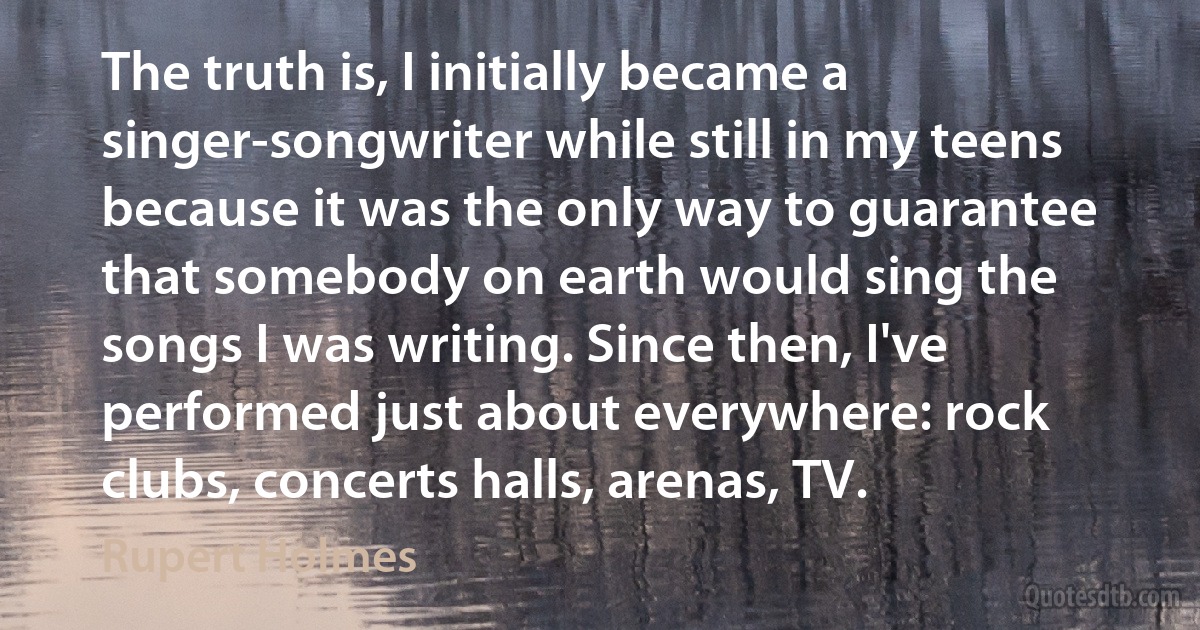 The truth is, I initially became a singer-songwriter while still in my teens because it was the only way to guarantee that somebody on earth would sing the songs I was writing. Since then, I've performed just about everywhere: rock clubs, concerts halls, arenas, TV. (Rupert Holmes)