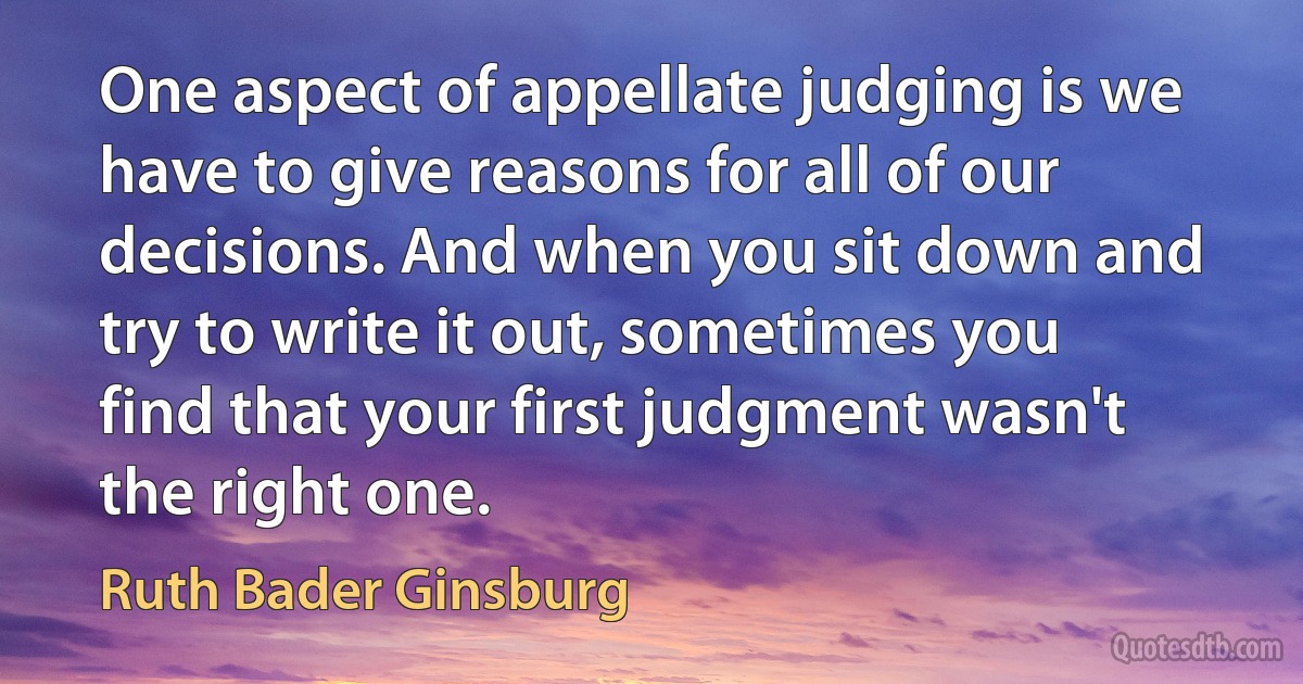 One aspect of appellate judging is we have to give reasons for all of our decisions. And when you sit down and try to write it out, sometimes you find that your first judgment wasn't the right one. (Ruth Bader Ginsburg)