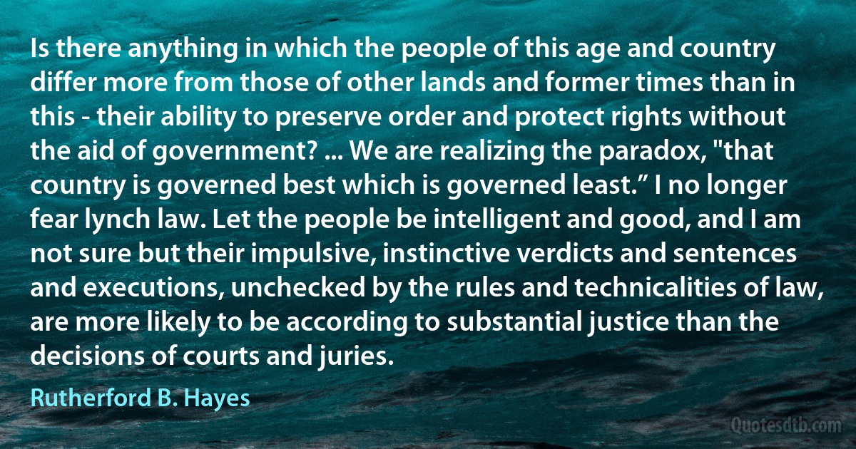 Is there anything in which the people of this age and country differ more from those of other lands and former times than in this - their ability to preserve order and protect rights without the aid of government? ... We are realizing the paradox, "that country is governed best which is governed least.” I no longer fear lynch law. Let the people be intelligent and good, and I am not sure but their impulsive, instinctive verdicts and sentences and executions, unchecked by the rules and technicalities of law, are more likely to be according to substantial justice than the decisions of courts and juries. (Rutherford B. Hayes)