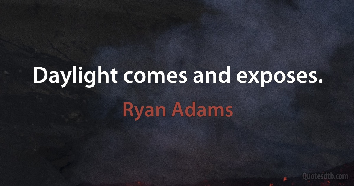 Daylight comes and exposes. (Ryan Adams)