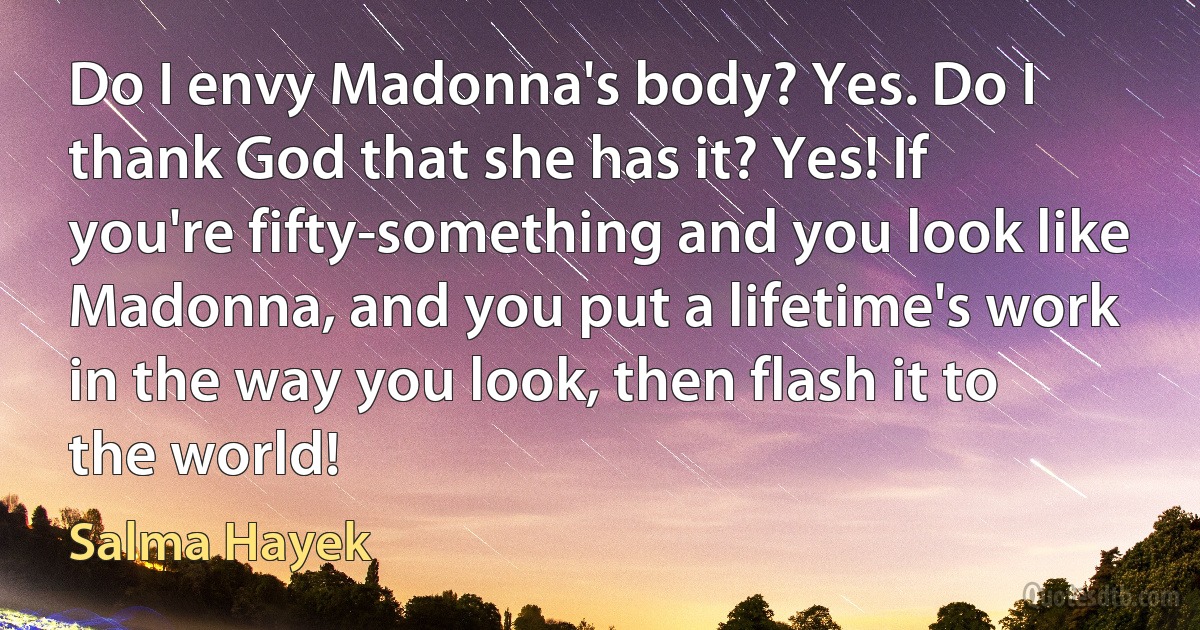 Do I envy Madonna's body? Yes. Do I thank God that she has it? Yes! If you're fifty-something and you look like Madonna, and you put a lifetime's work in the way you look, then flash it to the world! (Salma Hayek)