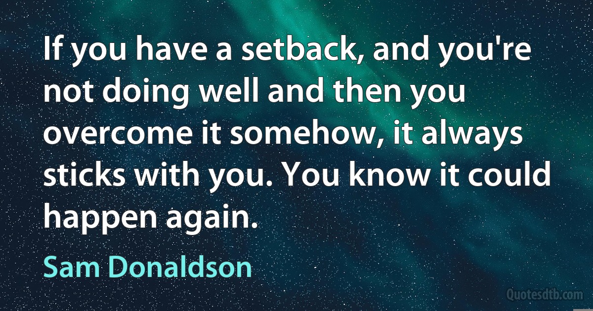 If you have a setback, and you're not doing well and then you overcome it somehow, it always sticks with you. You know it could happen again. (Sam Donaldson)