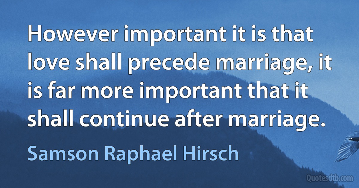 However important it is that love shall precede marriage, it is far more important that it shall continue after marriage. (Samson Raphael Hirsch)