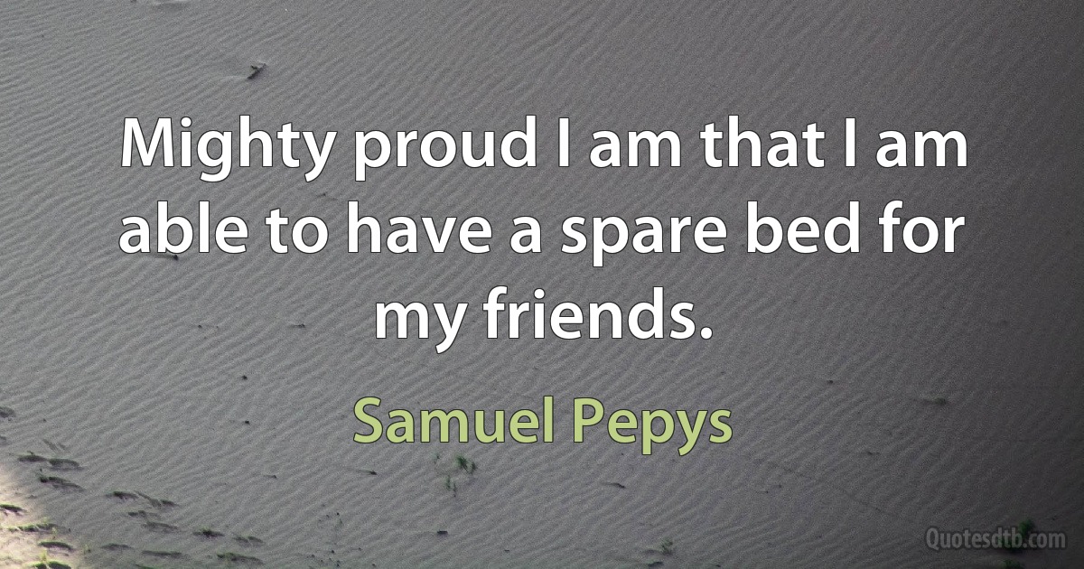 Mighty proud I am that I am able to have a spare bed for my friends. (Samuel Pepys)