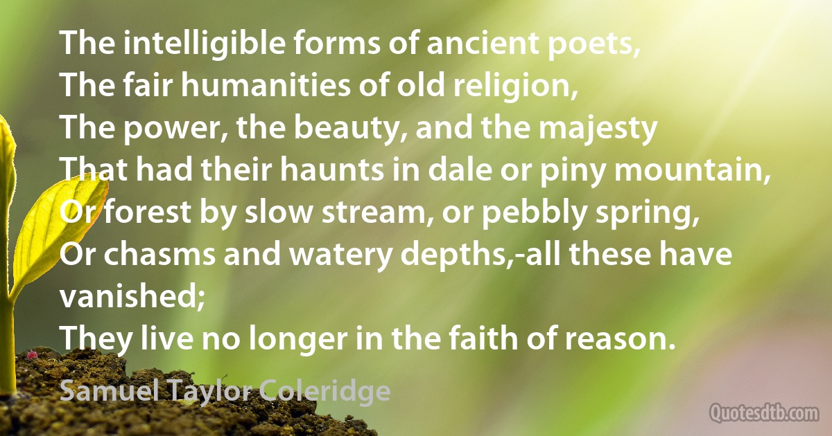 The intelligible forms of ancient poets,
The fair humanities of old religion,
The power, the beauty, and the majesty
That had their haunts in dale or piny mountain,
Or forest by slow stream, or pebbly spring,
Or chasms and watery depths,-all these have vanished;
They live no longer in the faith of reason. (Samuel Taylor Coleridge)