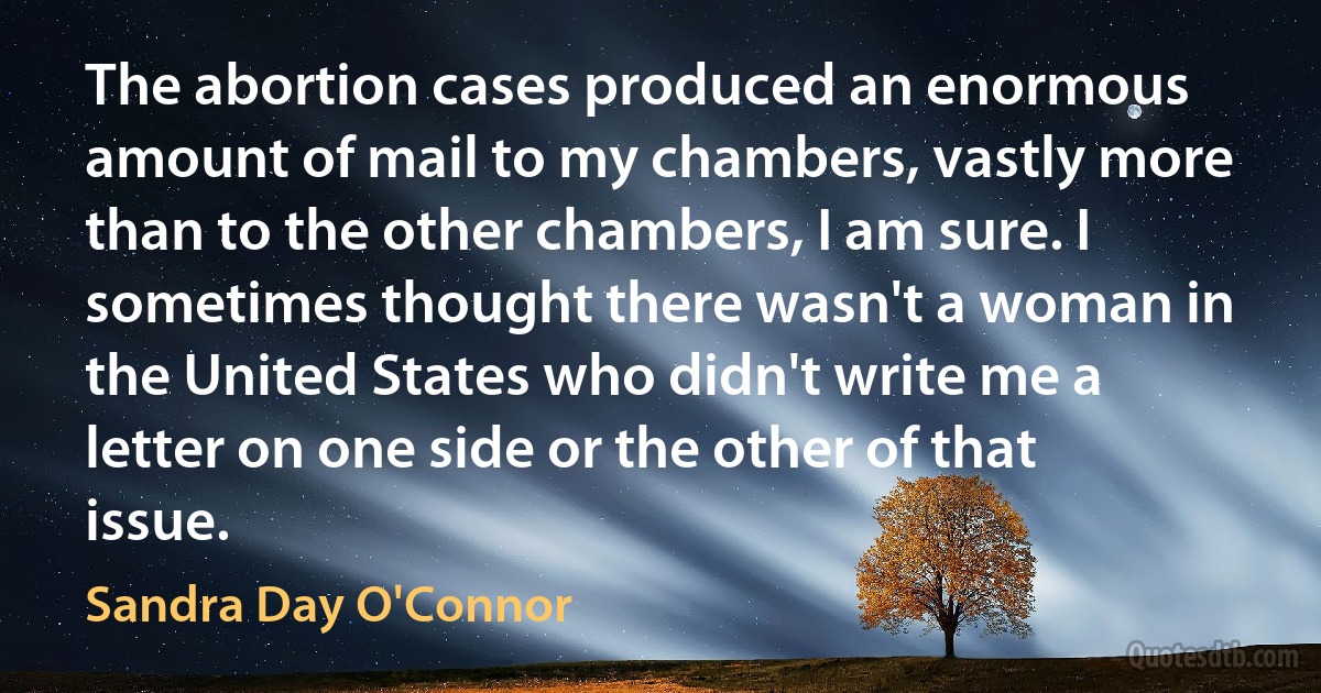 The abortion cases produced an enormous amount of mail to my chambers, vastly more than to the other chambers, I am sure. I sometimes thought there wasn't a woman in the United States who didn't write me a letter on one side or the other of that issue. (Sandra Day O'Connor)