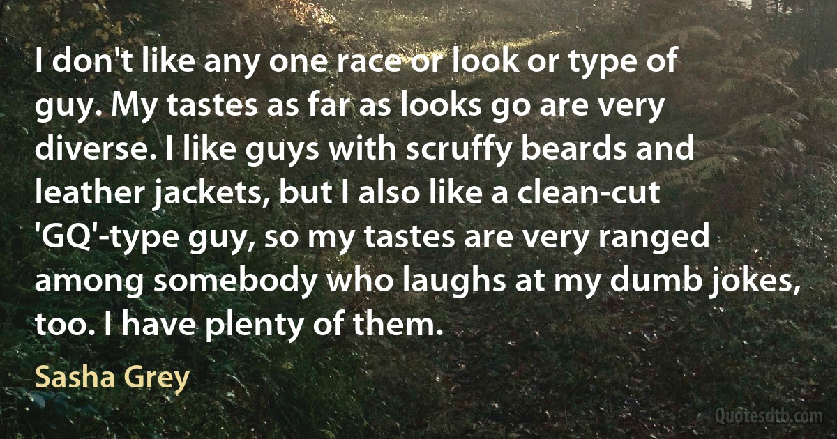 I don't like any one race or look or type of guy. My tastes as far as looks go are very diverse. I like guys with scruffy beards and leather jackets, but I also like a clean-cut 'GQ'-type guy, so my tastes are very ranged among somebody who laughs at my dumb jokes, too. I have plenty of them. (Sasha Grey)