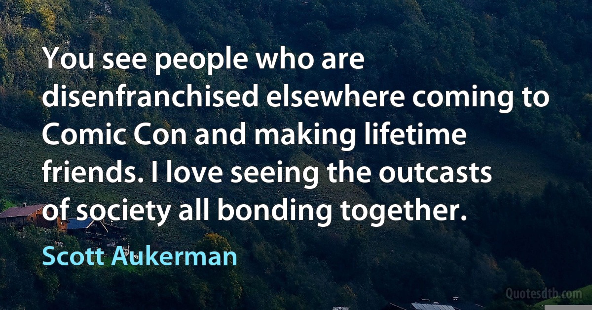 You see people who are disenfranchised elsewhere coming to Comic Con and making lifetime friends. I love seeing the outcasts of society all bonding together. (Scott Aukerman)