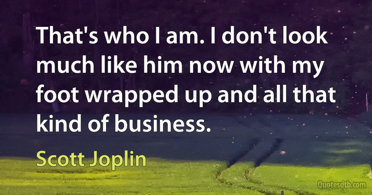 That's who I am. I don't look much like him now with my foot wrapped up and all that kind of business. (Scott Joplin)