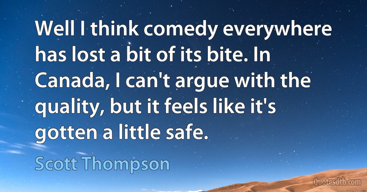 Well I think comedy everywhere has lost a bit of its bite. In Canada, I can't argue with the quality, but it feels like it's gotten a little safe. (Scott Thompson)