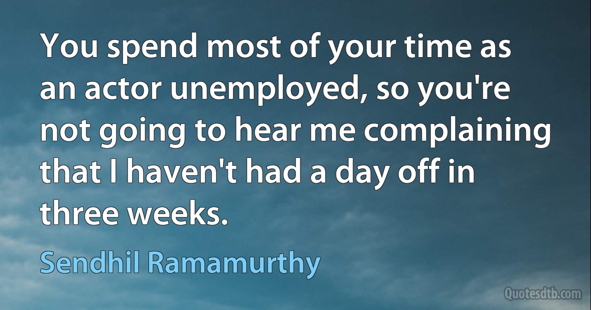 You spend most of your time as an actor unemployed, so you're not going to hear me complaining that I haven't had a day off in three weeks. (Sendhil Ramamurthy)