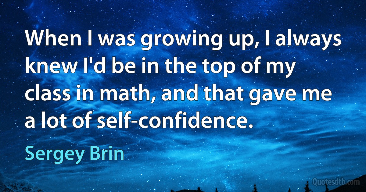 When I was growing up, I always knew I'd be in the top of my class in math, and that gave me a lot of self-confidence. (Sergey Brin)