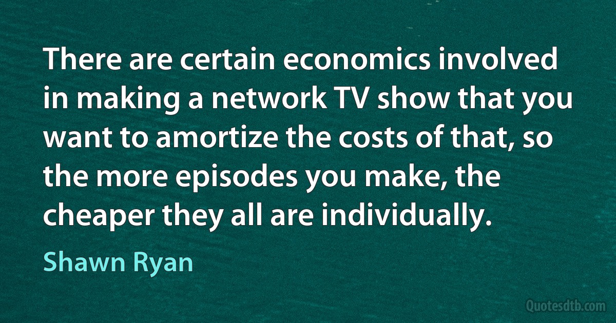 There are certain economics involved in making a network TV show that you want to amortize the costs of that, so the more episodes you make, the cheaper they all are individually. (Shawn Ryan)