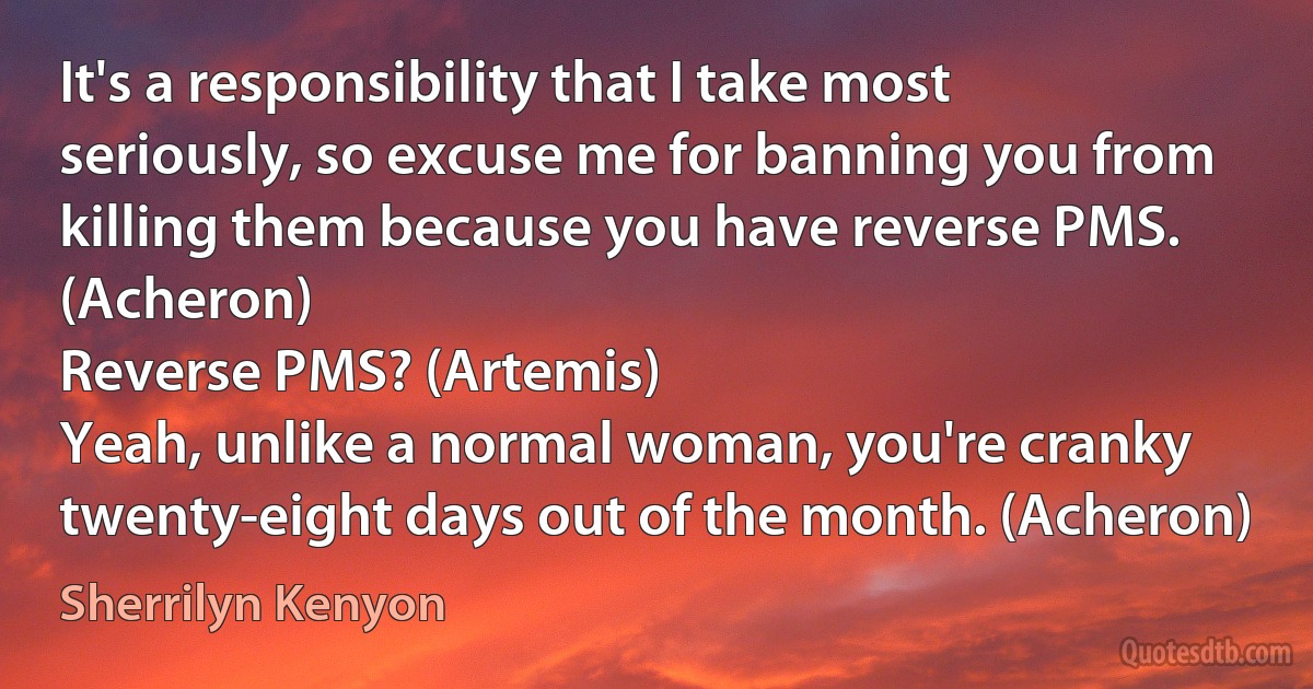 It's a responsibility that I take most seriously, so excuse me for banning you from killing them because you have reverse PMS. (Acheron)
Reverse PMS? (Artemis)
Yeah, unlike a normal woman, you're cranky twenty-eight days out of the month. (Acheron) (Sherrilyn Kenyon)