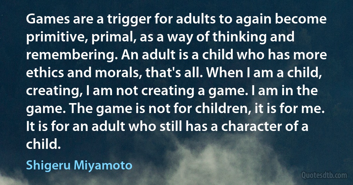 Games are a trigger for adults to again become primitive, primal, as a way of thinking and remembering. An adult is a child who has more ethics and morals, that's all. When I am a child, creating, I am not creating a game. I am in the game. The game is not for children, it is for me. It is for an adult who still has a character of a child. (Shigeru Miyamoto)