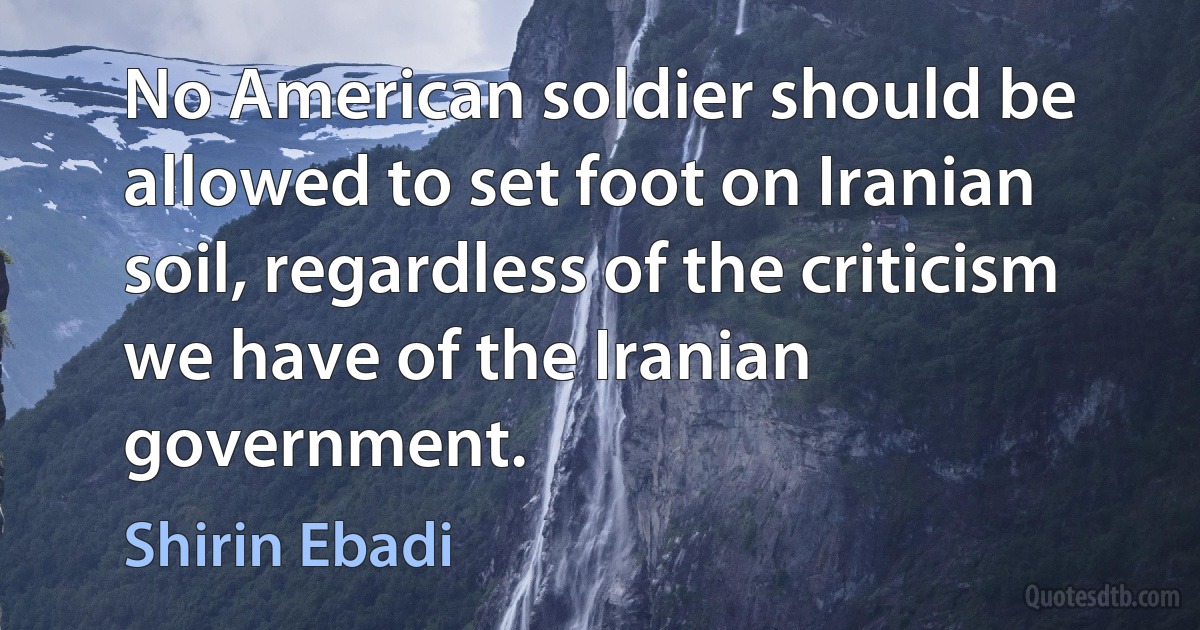 No American soldier should be allowed to set foot on Iranian soil, regardless of the criticism we have of the Iranian government. (Shirin Ebadi)