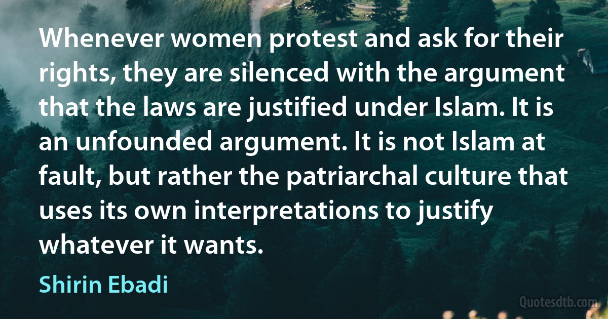 Whenever women protest and ask for their rights, they are silenced with the argument that the laws are justified under Islam. It is an unfounded argument. It is not Islam at fault, but rather the patriarchal culture that uses its own interpretations to justify whatever it wants. (Shirin Ebadi)