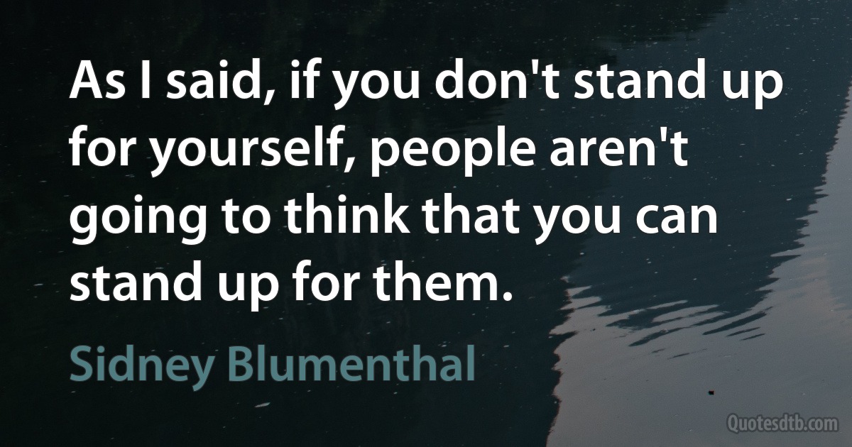 As I said, if you don't stand up for yourself, people aren't going to think that you can stand up for them. (Sidney Blumenthal)