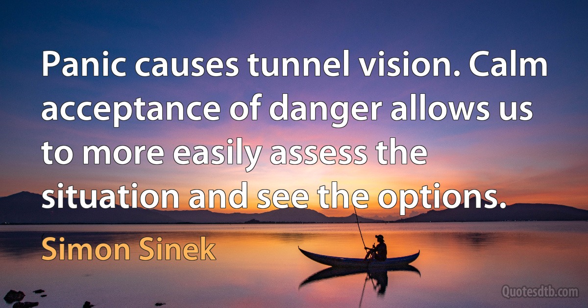 Panic causes tunnel vision. Calm acceptance of danger allows us to more easily assess the situation and see the options. (Simon Sinek)