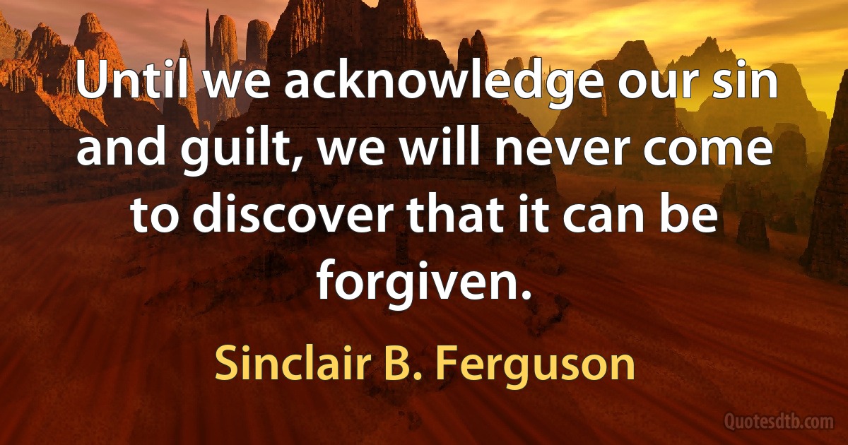 Until we acknowledge our sin and guilt, we will never come to discover that it can be forgiven. (Sinclair B. Ferguson)