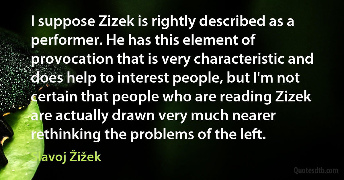 I suppose Zizek is rightly described as a performer. He has this element of provocation that is very characteristic and does help to interest people, but I'm not certain that people who are reading Zizek are actually drawn very much nearer rethinking the problems of the left. (Slavoj Žižek)