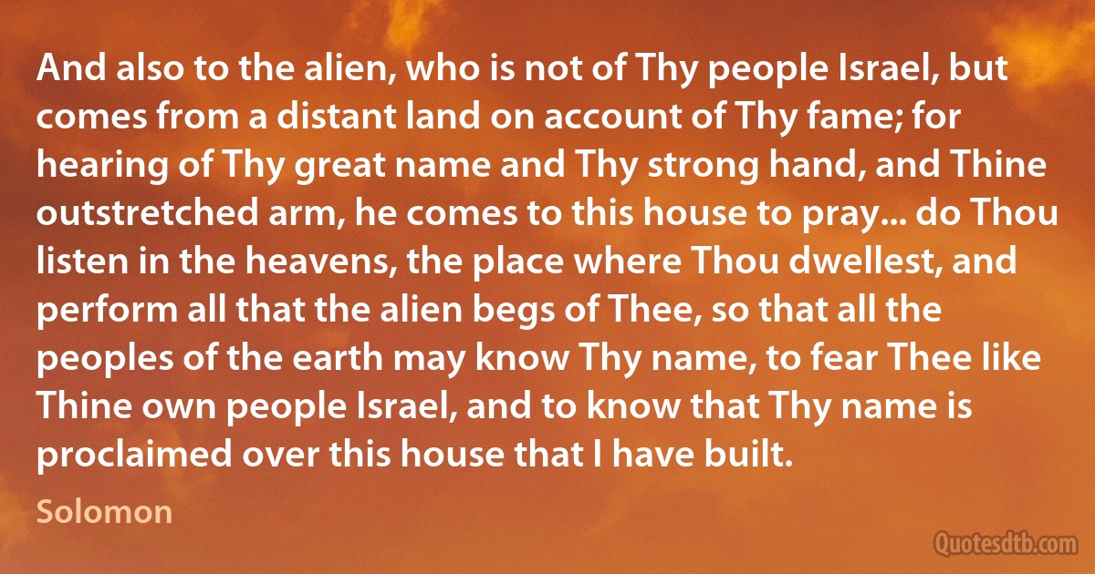 And also to the alien, who is not of Thy people Israel, but comes from a distant land on account of Thy fame; for hearing of Thy great name and Thy strong hand, and Thine outstretched arm, he comes to this house to pray... do Thou listen in the heavens, the place where Thou dwellest, and perform all that the alien begs of Thee, so that all the peoples of the earth may know Thy name, to fear Thee like Thine own people Israel, and to know that Thy name is proclaimed over this house that I have built. (Solomon)