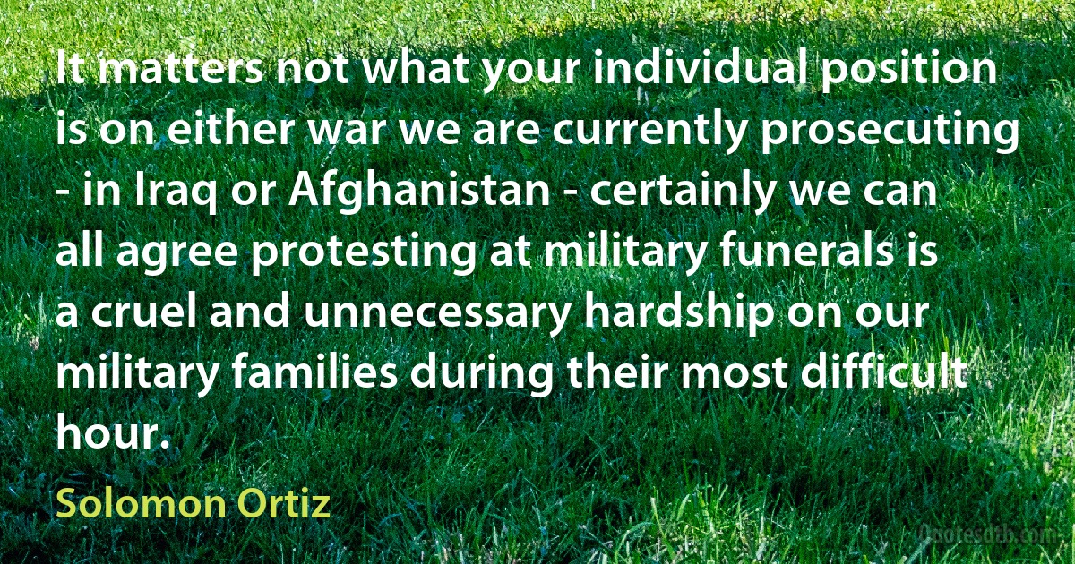 It matters not what your individual position is on either war we are currently prosecuting - in Iraq or Afghanistan - certainly we can all agree protesting at military funerals is a cruel and unnecessary hardship on our military families during their most difficult hour. (Solomon Ortiz)