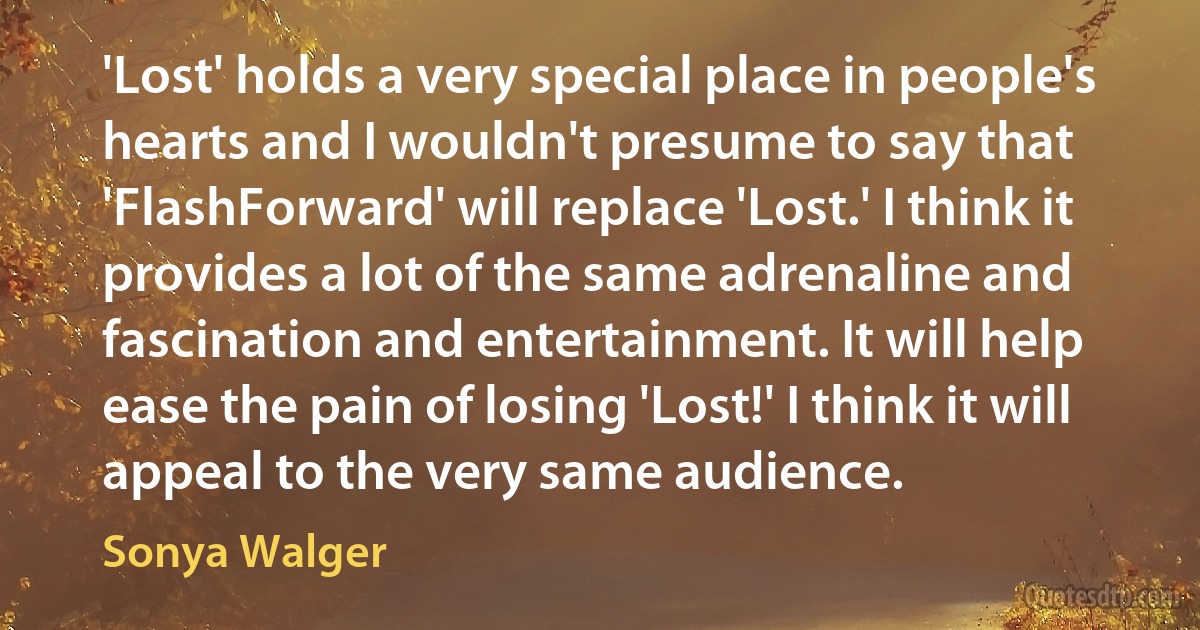 'Lost' holds a very special place in people's hearts and I wouldn't presume to say that 'FlashForward' will replace 'Lost.' I think it provides a lot of the same adrenaline and fascination and entertainment. It will help ease the pain of losing 'Lost!' I think it will appeal to the very same audience. (Sonya Walger)