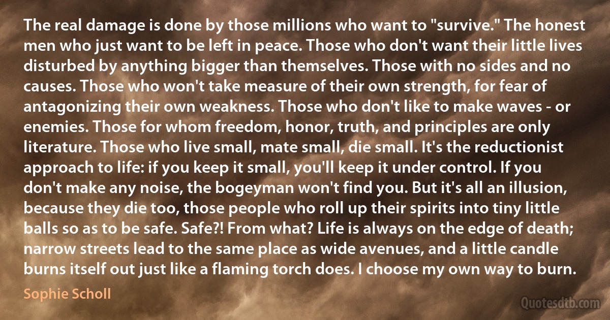 The real damage is done by those millions who want to "survive." The honest men who just want to be left in peace. Those who don't want their little lives disturbed by anything bigger than themselves. Those with no sides and no causes. Those who won't take measure of their own strength, for fear of antagonizing their own weakness. Those who don't like to make waves - or enemies. Those for whom freedom, honor, truth, and principles are only literature. Those who live small, mate small, die small. It's the reductionist approach to life: if you keep it small, you'll keep it under control. If you don't make any noise, the bogeyman won't find you. But it's all an illusion, because they die too, those people who roll up their spirits into tiny little balls so as to be safe. Safe?! From what? Life is always on the edge of death; narrow streets lead to the same place as wide avenues, and a little candle burns itself out just like a flaming torch does. I choose my own way to burn. (Sophie Scholl)