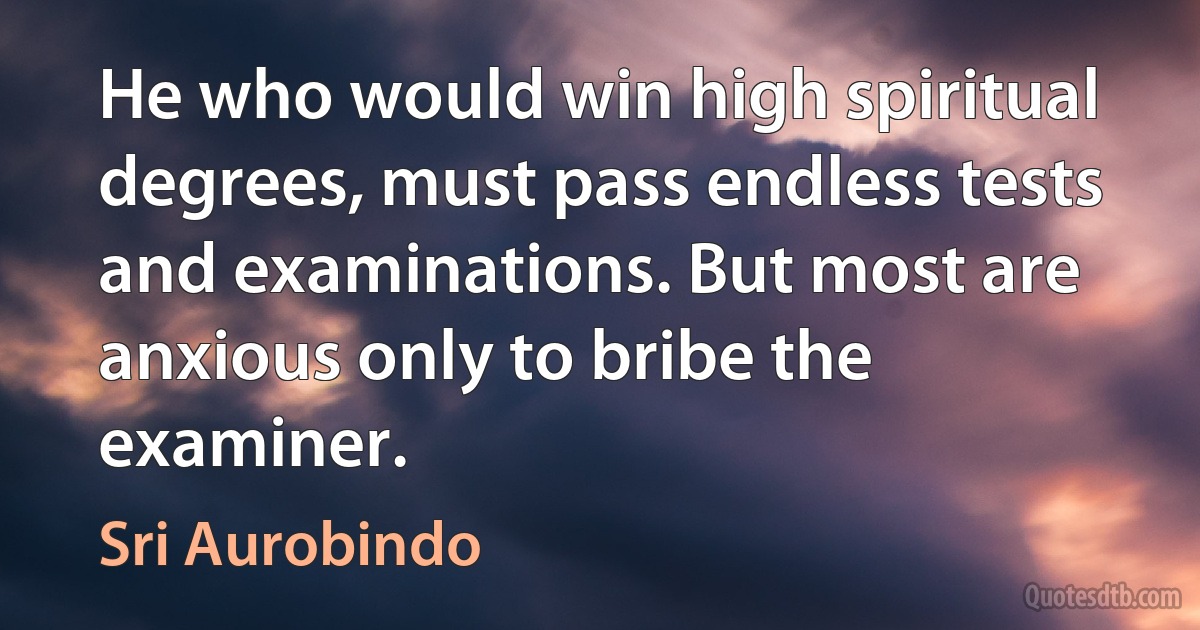 He who would win high spiritual degrees, must pass endless tests and examinations. But most are anxious only to bribe the examiner. (Sri Aurobindo)