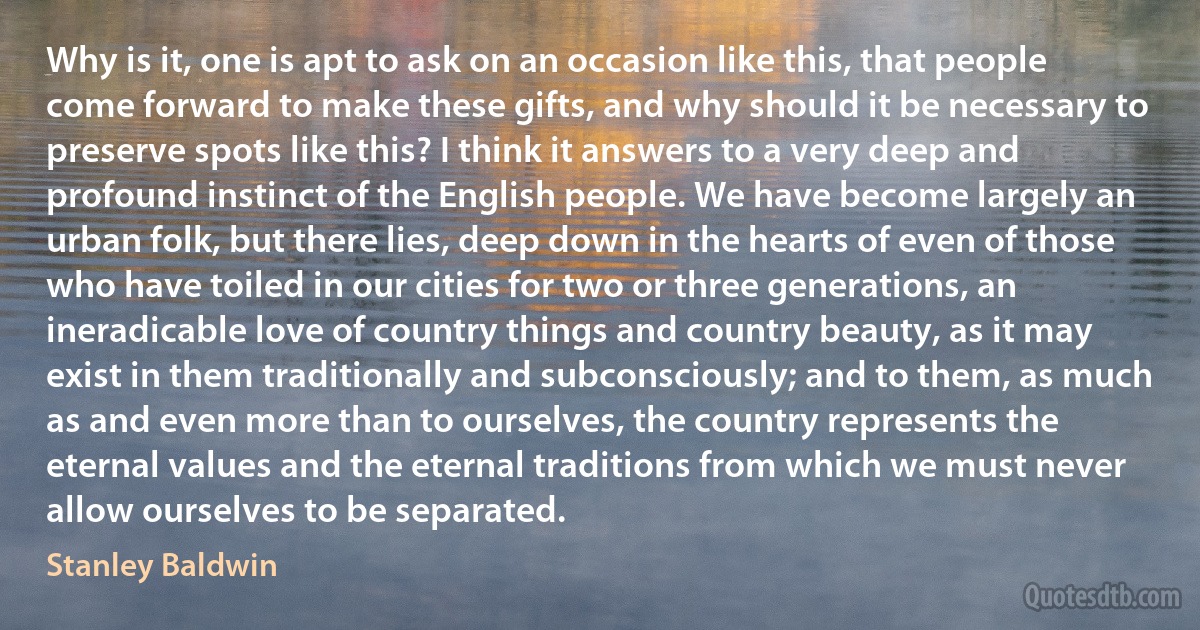 Why is it, one is apt to ask on an occasion like this, that people come forward to make these gifts, and why should it be necessary to preserve spots like this? I think it answers to a very deep and profound instinct of the English people. We have become largely an urban folk, but there lies, deep down in the hearts of even of those who have toiled in our cities for two or three generations, an ineradicable love of country things and country beauty, as it may exist in them traditionally and subconsciously; and to them, as much as and even more than to ourselves, the country represents the eternal values and the eternal traditions from which we must never allow ourselves to be separated. (Stanley Baldwin)