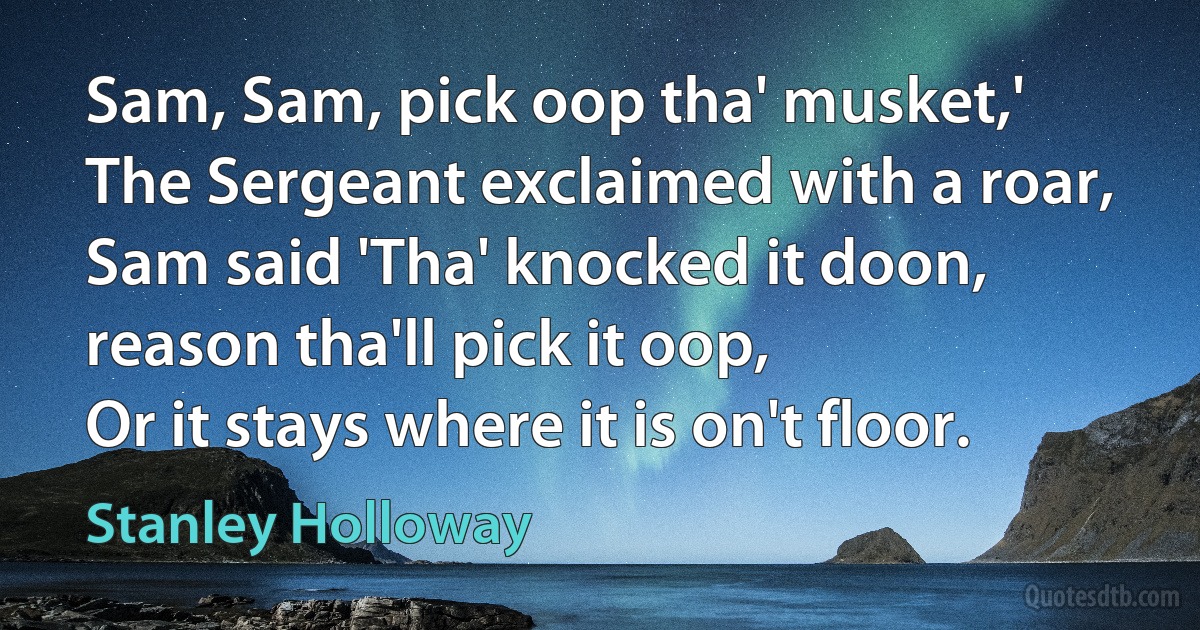 Sam, Sam, pick oop tha' musket,'
The Sergeant exclaimed with a roar,
Sam said 'Tha' knocked it doon, reason tha'll pick it oop,
Or it stays where it is on't floor. (Stanley Holloway)