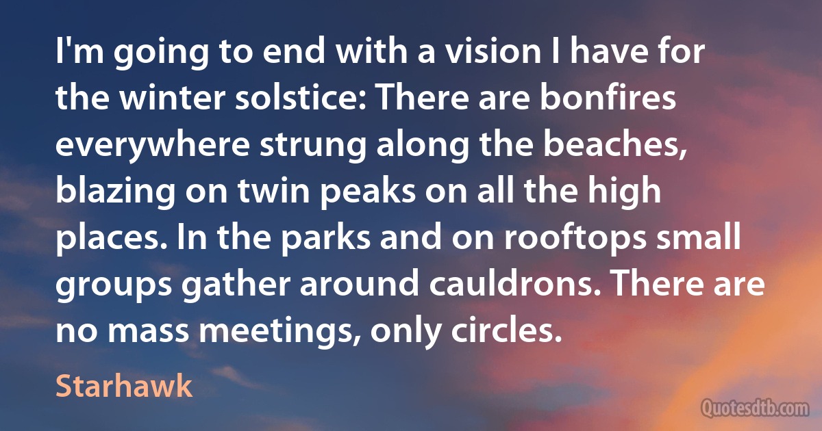 I'm going to end with a vision I have for the winter solstice: There are bonfires everywhere strung along the beaches, blazing on twin peaks on all the high places. In the parks and on rooftops small groups gather around cauldrons. There are no mass meetings, only circles. (Starhawk)