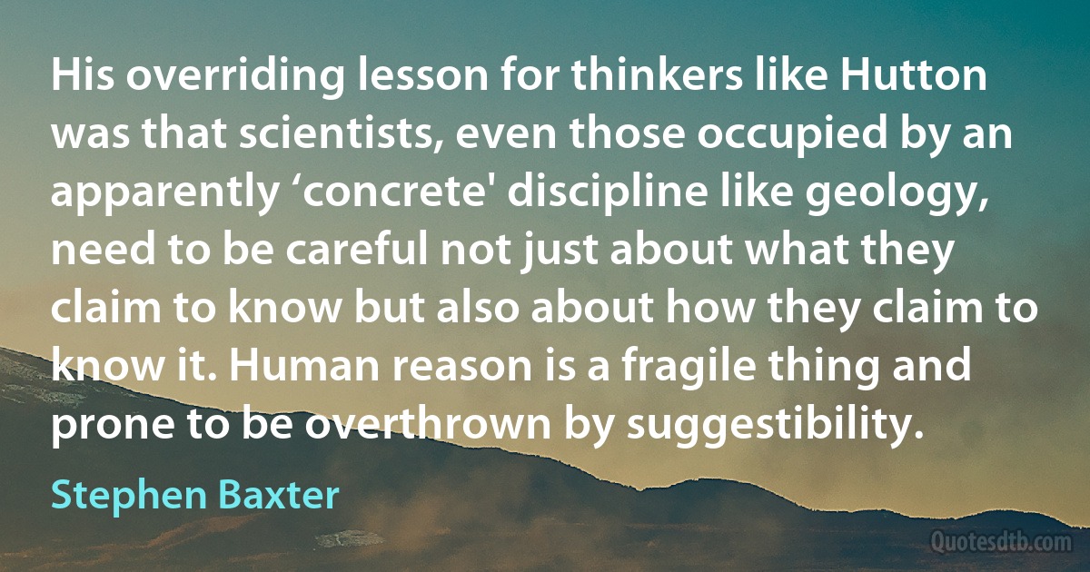 His overriding lesson for thinkers like Hutton was that scientists, even those occupied by an apparently ‘concrete' discipline like geology, need to be careful not just about what they claim to know but also about how they claim to know it. Human reason is a fragile thing and prone to be overthrown by suggestibility. (Stephen Baxter)