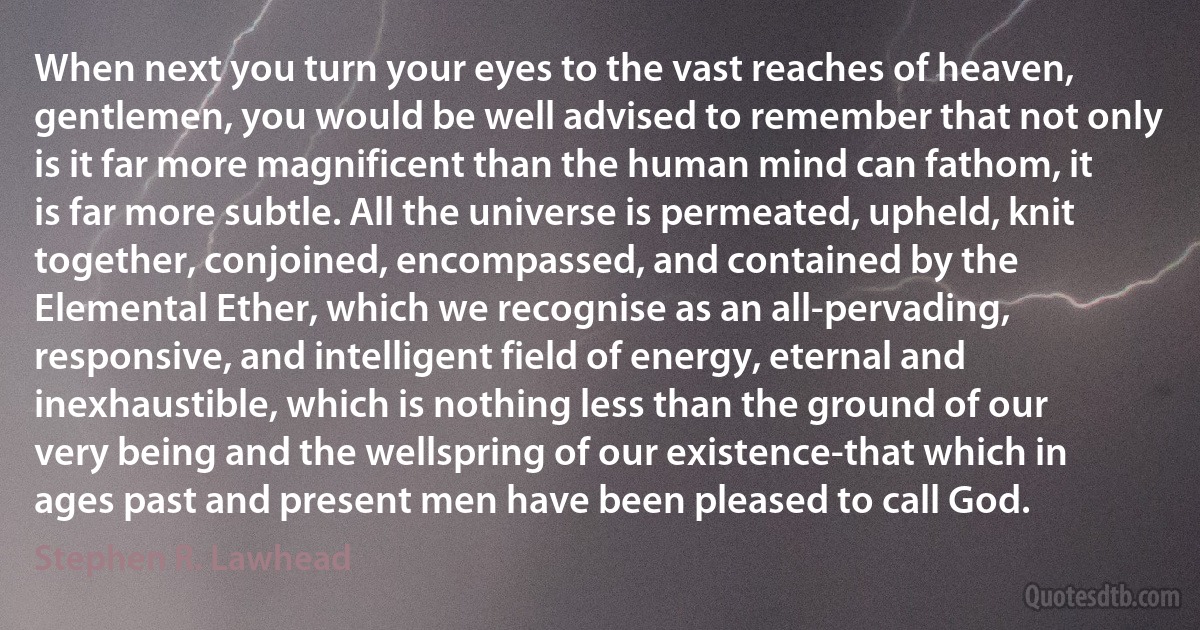 When next you turn your eyes to the vast reaches of heaven, gentlemen, you would be well advised to remember that not only is it far more magnificent than the human mind can fathom, it is far more subtle. All the universe is permeated, upheld, knit together, conjoined, encompassed, and contained by the Elemental Ether, which we recognise as an all-pervading, responsive, and intelligent field of energy, eternal and inexhaustible, which is nothing less than the ground of our very being and the wellspring of our existence-that which in ages past and present men have been pleased to call God. (Stephen R. Lawhead)