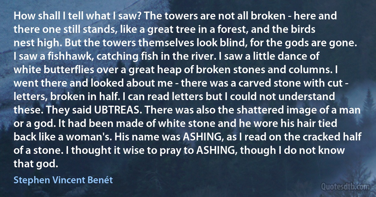 How shall I tell what I saw? The towers are not all broken - here and there one still stands, like a great tree in a forest, and the birds nest high. But the towers themselves look blind, for the gods are gone. I saw a fishhawk, catching fish in the river. I saw a little dance of white butterflies over a great heap of broken stones and columns. I went there and looked about me - there was a carved stone with cut - letters, broken in half. I can read letters but I could not understand these. They said UBTREAS. There was also the shattered image of a man or a god. It had been made of white stone and he wore his hair tied back like a woman's. His name was ASHING, as I read on the cracked half of a stone. I thought it wise to pray to ASHING, though I do not know that god. (Stephen Vincent Benét)