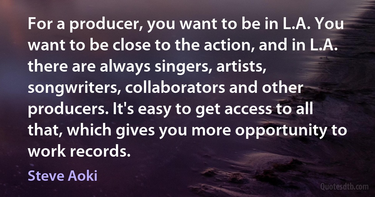 For a producer, you want to be in L.A. You want to be close to the action, and in L.A. there are always singers, artists, songwriters, collaborators and other producers. It's easy to get access to all that, which gives you more opportunity to work records. (Steve Aoki)