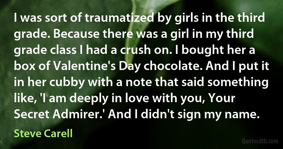 I was sort of traumatized by girls in the third grade. Because there was a girl in my third grade class I had a crush on. I bought her a box of Valentine's Day chocolate. And I put it in her cubby with a note that said something like, 'I am deeply in love with you, Your Secret Admirer.' And I didn't sign my name. (Steve Carell)