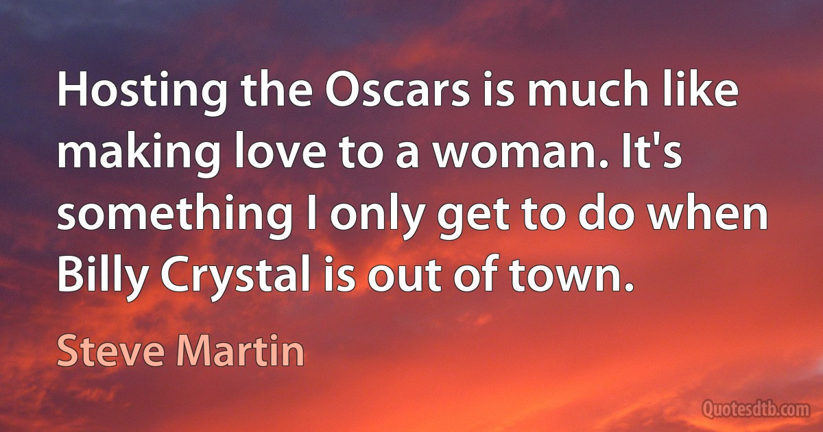 Hosting the Oscars is much like making love to a woman. It's something I only get to do when Billy Crystal is out of town. (Steve Martin)