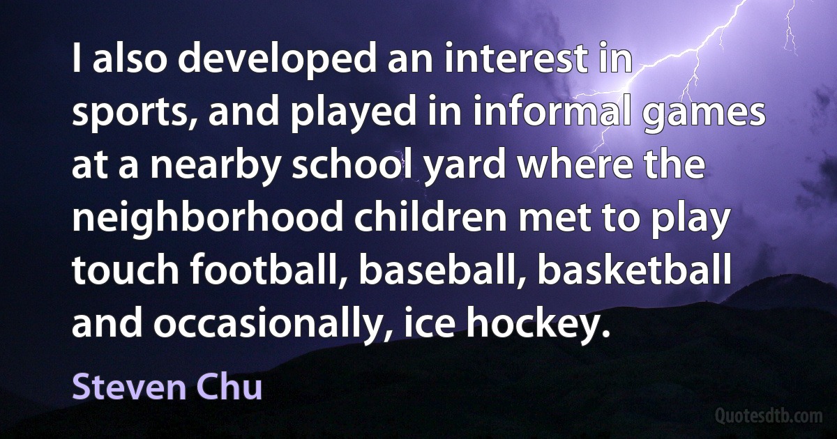 I also developed an interest in sports, and played in informal games at a nearby school yard where the neighborhood children met to play touch football, baseball, basketball and occasionally, ice hockey. (Steven Chu)