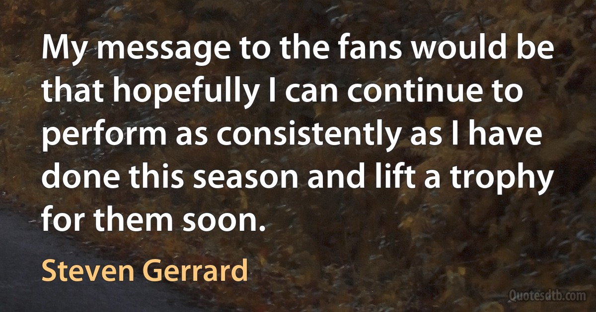 My message to the fans would be that hopefully I can continue to perform as consistently as I have done this season and lift a trophy for them soon. (Steven Gerrard)