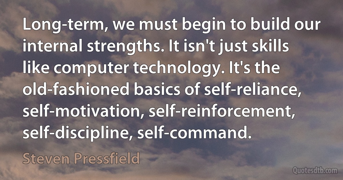 Long-term, we must begin to build our internal strengths. It isn't just skills like computer technology. It's the old-fashioned basics of self-reliance, self-motivation, self-reinforcement, self-discipline, self-command. (Steven Pressfield)