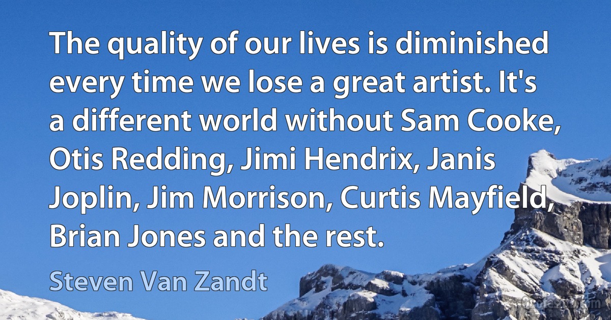 The quality of our lives is diminished every time we lose a great artist. It's a different world without Sam Cooke, Otis Redding, Jimi Hendrix, Janis Joplin, Jim Morrison, Curtis Mayfield, Brian Jones and the rest. (Steven Van Zandt)