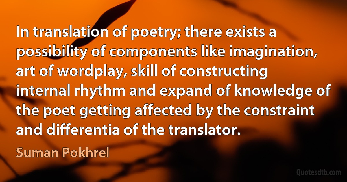 In translation of poetry; there exists a possibility of components like imagination, art of wordplay, skill of constructing internal rhythm and expand of knowledge of the poet getting affected by the constraint and differentia of the translator. (Suman Pokhrel)