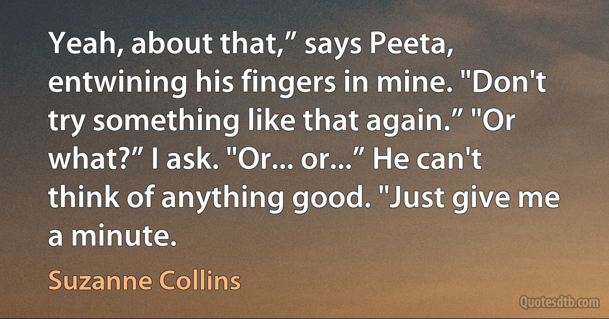 Yeah, about that,” says Peeta, entwining his fingers in mine. "Don't try something like that again.” "Or what?” I ask. "Or... or...” He can't think of anything good. "Just give me a minute. (Suzanne Collins)