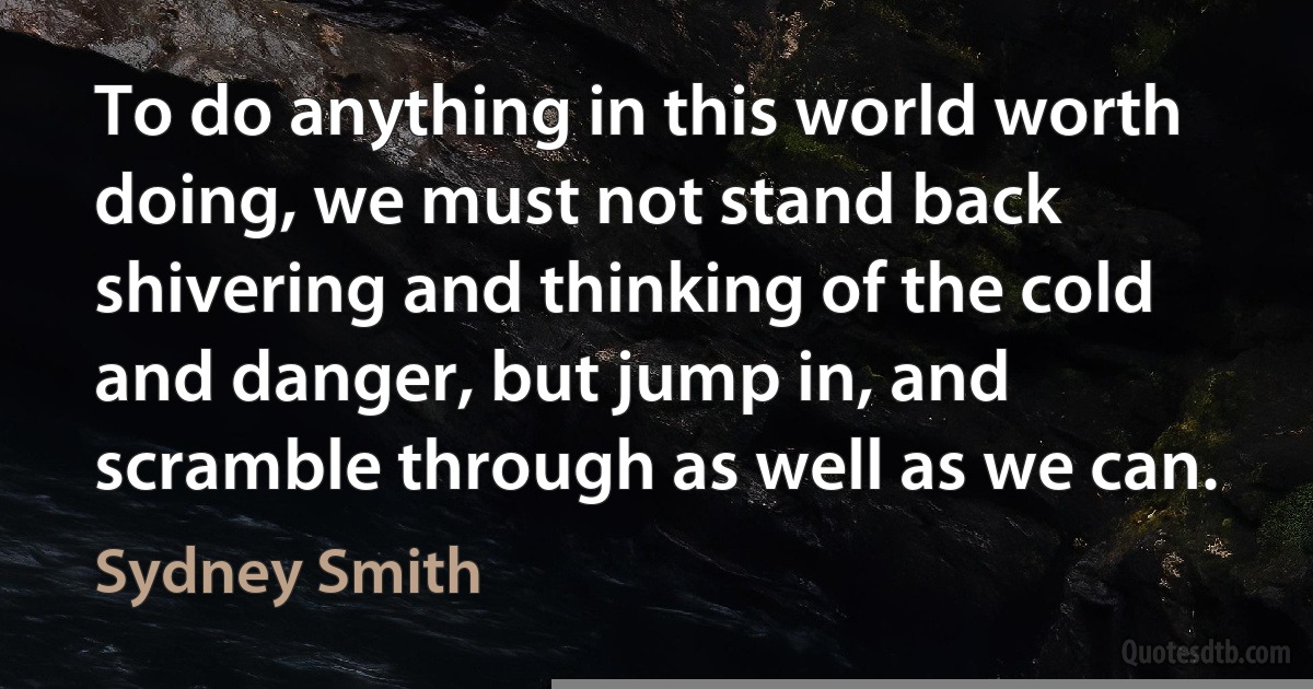 To do anything in this world worth doing, we must not stand back shivering and thinking of the cold and danger, but jump in, and scramble through as well as we can. (Sydney Smith)