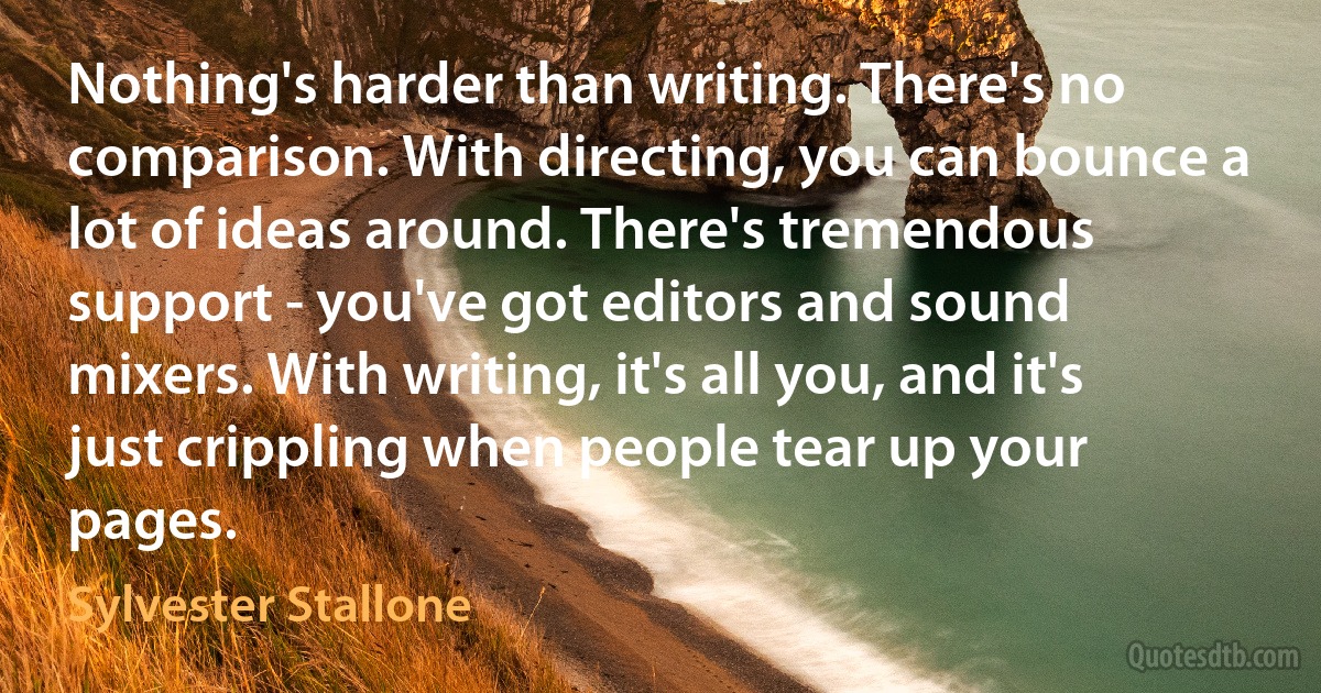 Nothing's harder than writing. There's no comparison. With directing, you can bounce a lot of ideas around. There's tremendous support - you've got editors and sound mixers. With writing, it's all you, and it's just crippling when people tear up your pages. (Sylvester Stallone)