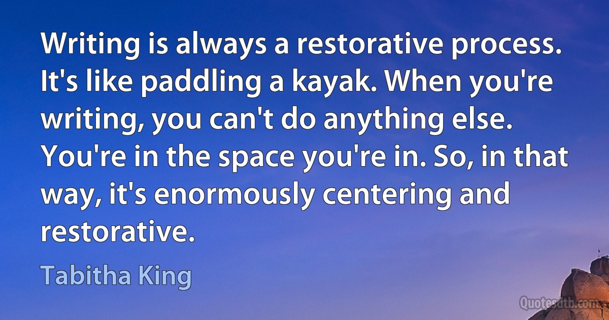 Writing is always a restorative process. It's like paddling a kayak. When you're writing, you can't do anything else. You're in the space you're in. So, in that way, it's enormously centering and restorative. (Tabitha King)