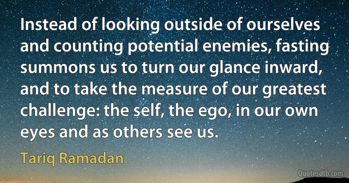 Instead of looking outside of ourselves and counting potential enemies, fasting summons us to turn our glance inward, and to take the measure of our greatest challenge: the self, the ego, in our own eyes and as others see us. (Tariq Ramadan)